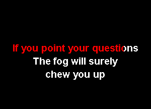 If you point your questions

The fog will surely
chew you up