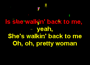 H
I

Is Shemalkjn' back to me,
- yeah,

She' s walkin' back to me
Oh, oh, pretty wpman