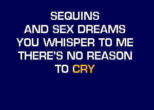 SEGUINS
AND SEX DREAMS
YOU VVHISPER TO ME
THERE'S N0 REASON
TO CRY