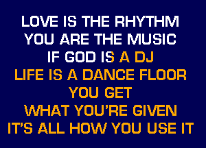 LOVE IS THE RHYTHM
YOU ARE THE MUSIC
IF GOD IS A DJ
LIFE IS A DANCE FLOOR
YOU GET
WHAT YOU'RE GIVEN
ITS ALL HOW YOU USE IT