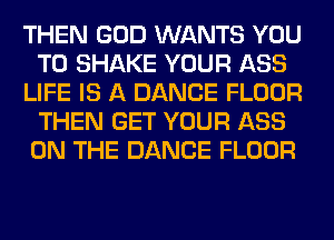 THEN GOD WANTS YOU
TO SHAKE YOUR ASS
LIFE IS A DANCE FLOOR
THEN GET YOUR ASS
ON THE DANCE FLOOR