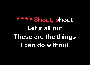 if 1k  i' Shout, shout
Let it all out

These are the things
I can do without