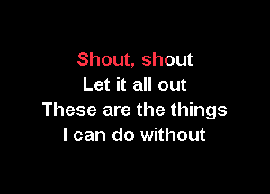 Shout, shout
Let it all out

These are the things
I can do without