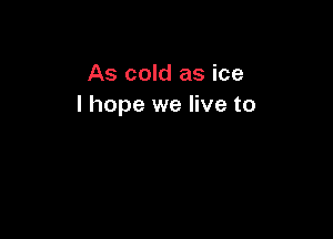As cold as ice
I hope we live to