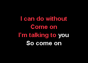 I can do without
Come on

lm talking to you
So come on