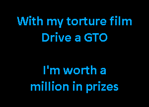 With my torture film
Drive a GTO

I'm worth a
million in prizes