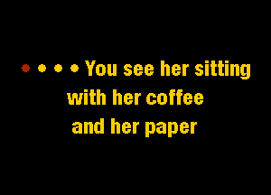 o o o 0 You see her sitting

with her coffee
and her paper