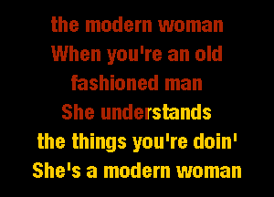 the modem woman
When you're an old
fashioned man
She understands
the things you're doin'
She's a modem woman