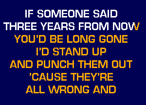 IF SOMEONE SAID
THREE YEARS FROM NOW
YOU'D BE LONG GONE
I'D STAND UP
AND PUNCH THEM OUT
'CAUSE THEY'RE
ALL WRONG AND