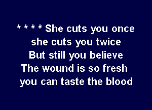 1 1k o o She cuts you once
she cuts you twice

But still you believe
The wound is so fresh
you can taste the blood