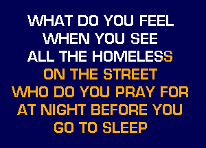WHAT DO YOU FEEL
WHEN YOU SEE
ALL THE HOMELESS
ON THE STREET
WHO DO YOU PRAY FOR
AT NIGHT BEFORE YOU
GO TO SLEEP