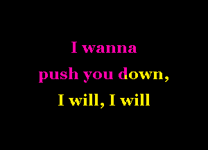 I wanna

push you down,
I will, I will