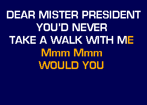 DEAR MISTER PRESIDENT
YOU'D NEVER
TAKE A WALK WITH ME

Mmm Mmm
WOULD YOU