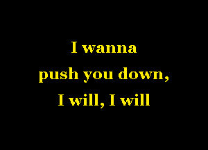 I wanna

push you down,
I will, I will