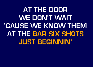 AT THE DOOR
WE DON'T WAIT
'CAUSE WE KNOW THEM
AT THE BAR SIX SHOTS
JUST BEGINNIM