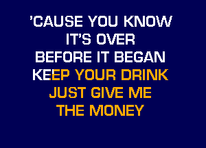 'CAUSE YOU KNOW
ITS OVER
BEFORE IT BEGAN
KEEP YOUR DRINK
JUST GIVE ME
THE MONEY