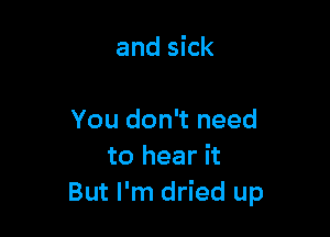 and sick

You don't need
to hear it
But I'm dried up