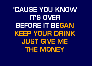 'CAUSE YOU KNOW
ITS OVER
BEFORE IT BEGAN
KEEP YOUR DRINK
JUST GIVE ME
THE MONEY