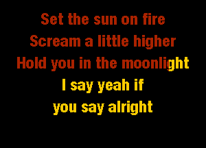 Set the sun on fire
Scream a little higher
Hold you in the moonlight

I say yeah if
you say alright