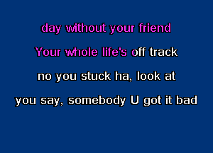 day without your friend
Your whole life's off track

no you stuck ha. look at

you say, somebody U got it bad