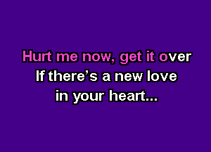Hurt me now, get it over

If there's a new love
in your heart...