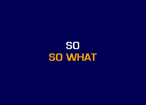 SO
SO WHAT
