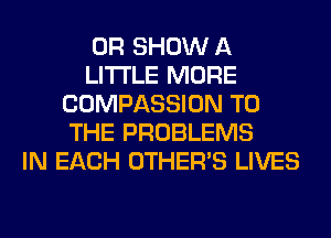 OR SHOW A
LITTLE MORE
COMPASSION TO
THE PROBLEMS
IN EACH OTHERS LIVES