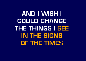 AND I INISH I
COULD CHANGE
THE THINGS I SEE
IN THE SIGNS
OF THE TIMES

g