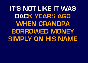 ITS NOT LIKE IT WAS
BACK YEARS AGO
WHEN GRANDPA

BORROWED MONEY

SIMPLY ON HIS NAME