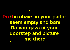 o

Do the chairs In your parlor
seem empty and bare
Do you gaze at your
doorstep and picture
me thore