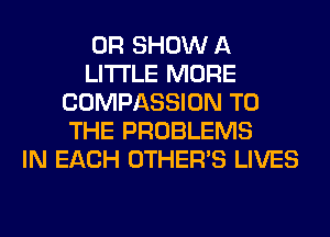 OR SHOW A
LITTLE MORE
COMPASSION TO
THE PROBLEMS
IN EACH OTHERS LIVES
