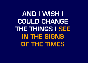 AND I INISH I
COULD CHANGE
THE THINGS I SEE
IN THE SIGNS
OF THE TIMES

g