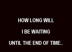 HOW LONG WILL
I BE WAITING

UNTIL THE END OF TIME.
