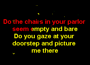 o

Do the chaiis In your parlor
seem empty and bare
Do you gaze at your
doorstep and picture
me thore