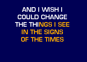 AND I INISH I
COULD CHANGE
THE THINGS I SEE
IN THE SIGNS
OF THE TIMES

g