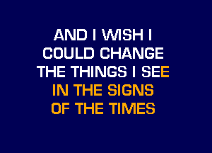 AND I WISH I
COULD CHANGE
THE THINGS I SEE
IN THE SIGNS
OF THE TIMES

g