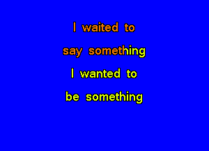 I waited to
say something

I wanted to

be something