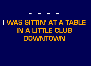 I WAS SITTIN' AT A TABLE
IN A LITTLE CLUB

DOWNTOWN