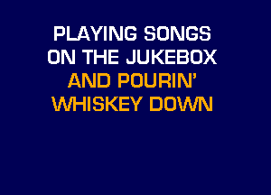 PLAYING SONGS
ON THE JUKEBOX
AND POURIN'

VVHISKEY DOWN