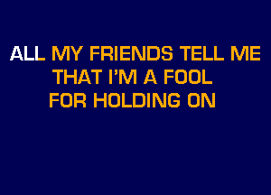 ALL MY FRIENDS TELL ME
THAT I'M A FOOL
FOR HOLDING 0N