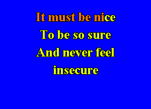It must be nice

To be so sure
And never feel
insecure