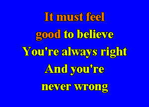It must feel

good to believe

Y ou're always right
And you're
never wrong