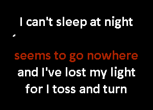 I can't sleep at night
seems to go nowhere
and I've lost my light

for I toss and turn