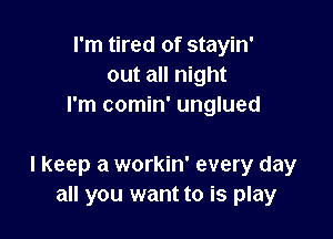 I'm tired of stayin'
out all night
I'm comin' unglued

I keep a workin' every day
all you want to is play