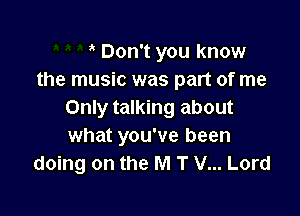 Don't you know
the music was part of me

Only talking about
what you've been
doing on the M T V... Lord