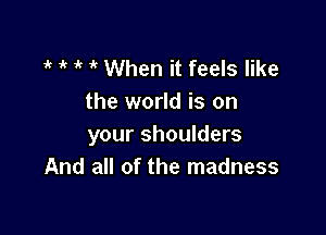 1 1k 1' it When it feels like
the world is on

your shoulders
And all of the madness