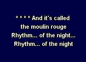 t t t t And it's called
the moulin rouge

Rhythm... of the night...
Rhythm... of the night