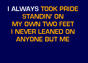 I ALWAYS TOOK PRIDE
STANDIN' ON
MY OWN TWO FEET
I NEVER LEANED 0N
ANYONE BUT ME