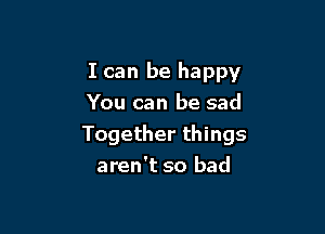 I can be happy

You can be sad
Together things
aren't so bad