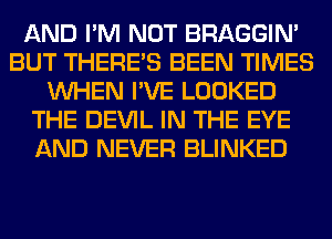 AND I'M NOT BRAGGIN'
BUT THERE'S BEEN TIMES
WHEN I'VE LOOKED
THE DEVIL IN THE EYE
AND NEVER BLINKED